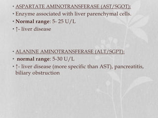 • ASPARTATE AMINOTRANSFERASE (AST/SGOT):
• Enzyme associated with liver parenchymal cells.
• Normal range: 5- 25 U/L
• ↑- liver disease
• ALANINE AMINOTRANSFERASE (ALT/SGPT):
• normal range: 5-30 U/L
• ↑- liver disease (more specific than AST), pancreatitis,
biliary obstruction
 