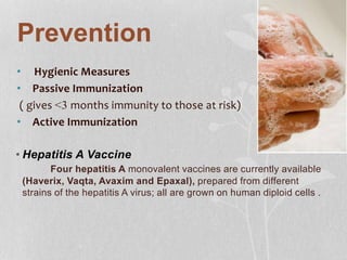 Prevention
• Hygienic Measures
• Passive Immunization
( gives <3 months immunity to those at risk)
• Active Immunization
• Hepatitis A Vaccine
Four hepatitis A monovalent vaccines are currently available
(Haverix, Vaqta, Avaxim and Epaxal), prepared from different
strains of the hepatitis A virus; all are grown on human diploid cells .
 