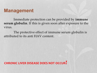 Management
Immediate protection can be provided by immune
serum globulin. If this is given soon after exposure to the
virus.
The protective effect of immune serum globulin is
attributed to its anti HAV content.
CHRONIC LIVER DISEASE DOES NOT OCCUR!
 