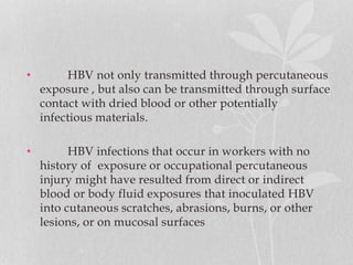 • HBV not only transmitted through percutaneous
exposure , but also can be transmitted through surface
contact with dried blood or other potentially
infectious materials.
• HBV infections that occur in workers with no
history of exposure or occupational percutaneous
injury might have resulted from direct or indirect
blood or body fluid exposures that inoculated HBV
into cutaneous scratches, abrasions, burns, or other
lesions, or on mucosal surfaces
 