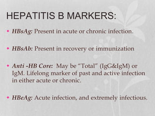 HEPATITIS B MARKERS:
 HBsAg: Present in acute or chronic infection.
 HBsAb: Present in recovery or immunization
 Anti -HB Core: May be “Total” (IgG&IgM) or
IgM. Lifelong marker of past and active infection
in either acute or chronic.
 HBeAg: Acute infection, and extremely infectious.
 