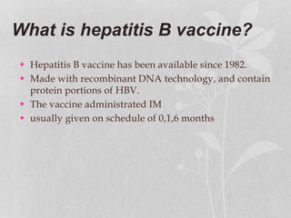 What is hepatitis B vaccine?
 Hepatitis B vaccine has been available since 1982.
 Made with recombinant DNA technology, and contain
protein portions of HBV.
 The vaccine administrated IM
 usually given on schedule of 0,1,6 months
 