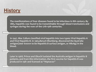 History
The manifestations of liver diseases found to be infectious in 8th century. By
1885, hepatitis was found to be transmittable through blood transfusions and
syringes during the wars of the 17th-19th centuries.
In 1947, Mac Callum classified viral hepatitis into two types: Viral Hepatitis A
and Viral Hepatitis B. In 1965,Baruch Blumberg, discovered the Australia
antigen(later known to be Hepatitis B surface antigen, or HBsAg) in the
blood.
Later in 1968, Prince and Okochi isolated the Australia antigen in hepatitis B
patients, and from this information, the first vaccine for hepatitis B was
produced in 1981 and licensed as “Heptavax”
 