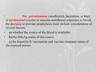 • For percutaneous (needlestick, laceration, or bite)
or permucosal (ocular or mucous-membrane) exposure to blood,
the decision to provide prophylaxis must include consideration of
several factors,
• a) whether the source of the blood is available.
• b) the HBsAg status of the source.
• c) the hepatitis B vaccination and vaccine-response status of
the exposed person
 
