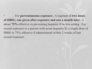 • For perrcutaneous exposure,. A regimen of two doses
of HBIG, one given after exposure and one a month later, is
about 75% effective in preventing hepatitis B in this setting . For
sexual exposure to a person with acute hepatitis B, a single dose of
HBIG is 75% effective if administered within 2 weeks of last
sexual exposure .
 