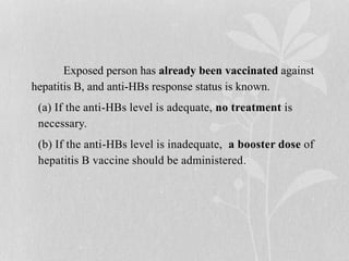 Exposed person has already been vaccinated against
hepatitis B, and anti-HBs response status is known.
(a) If the anti-HBs level is adequate, no treatment is
necessary.
(b) If the anti-HBs level is inadequate, a booster dose of
hepatitis B vaccine should be administered.
 