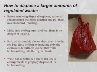 How to dispose a larger amounts of
regulated waste:
 Before removing disposable gloves, gather all
contaminated materials together and put them
in a biohazard (red) bag.
 Make sure the bag intact and that there is no
danger of leaking.
 Strip off disposable gloves, drop them into the
red bag, close the bag by handling only the
clean outside surfaces ,do not throw the
biohazard bag into the regular trash.
 Wash hands with soap and water ,make
arrangements to properly dispose of the
biohazard bag.
 