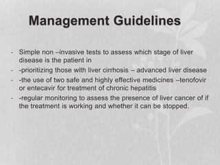 Management Guidelines
- Simple non –invasive tests to assess which stage of liver
disease is the patient in
- -prioritizing those with liver cirrhosis – advanced liver disease
- -the use of two safe and highly effective medicines –tenofovir
or entecavir for treatment of chronic hepatitis
- -regular monitoring to assess the presence of liver cancer of if
the treatment is working and whether it can be stopped.
 