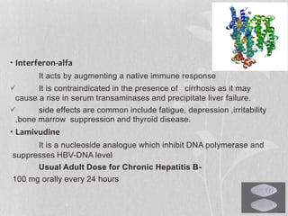 • Interferon-alfa
It acts by augmenting a native immune response
 It is contraindicated in the presence of cirrhosis as it may
cause a rise in serum transaminases and precipitate liver failure.
 side effects are common include fatigue, depression ,irritability
,bone marrow suppression and thyroid disease.
• Lamivudine
It is a nucleoside analogue which inhibit DNA polymerase and
suppresses HBV-DNA level
Usual Adult Dose for Chronic Hepatitis B-
100 mg orally every 24 hours
 