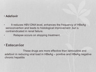 • Adefovir
• It reduces HBV-DNA level, enhances the frequency of HBeAg
seroconvertion and leads to histological improvement ,but is
contraindicated in renal failure.
• Relapse occurs on stopping treatment.
•Entecavior
These drugs are more effective than lamivudine and
adefovir in reducing viral load in HBeAg – positive and HBeAg negative
chronic hepatitis
 