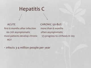 Hepatitis C
ACUTE CHRONIC 50-80%
first 6 months after infection more than 6 months
60-70% asymptomatic often asymptomatic
most patients develop chronic 1/3 progress to cirrhosis in 20y
HCV
• Infects 3-4 million people per year
 