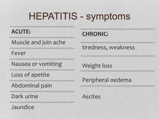 HEPATITIS - symptoms
ACUTE:
Muscle and join ache
Fever
Nausea or vomiting
Loss of apetite
Abdominal pain
Dark urine
Jaundice
CHRONIC:
tiredness, weakness
Weight loss
Peripheral oedema
Ascites
 