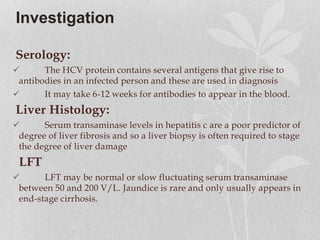 Investigation
Serology:
 The HCV protein contains several antigens that give rise to
antibodies in an infected person and these are used in diagnosis
 It may take 6-12 weeks for antibodies to appear in the blood.
Liver Histology:
 Serum transaminase levels in hepatitis c are a poor predictor of
degree of liver fibrosis and so a liver biopsy is often required to stage
the degree of liver damage
LFT
 LFT may be normal or slow fluctuating serum transaminase
between 50 and 200 V/L. Jaundice is rare and only usually appears in
end-stage cirrhosis.
 