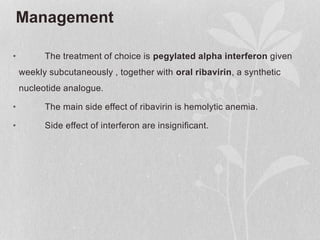 Management
• The treatment of choice is pegylated alpha interferon given
weekly subcutaneously , together with oral ribavirin, a synthetic
nucleotide analogue.
• The main side effect of ribavirin is hemolytic anemia.
• Side effect of interferon are insignificant.
 