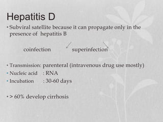 Hepatitis D
• Subviral satellite because it can propagate only in the
presence of hepatitis B
coinfection superinfection
• Transmission: parenteral (intravenous drug use mostly)
• Nucleic acid : RNA
• Incubation : 30-60 days
• > 60% develop cirrhosis
 