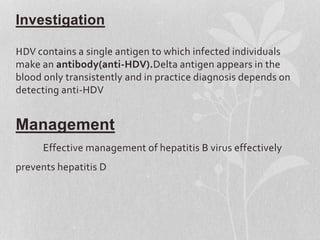 Investigation
HDV contains a single antigen to which infected individuals
make an antibody(anti-HDV).Delta antigen appears in the
blood only transistently and in practice diagnosis depends on
detecting anti-HDV
Management
Effective management of hepatitis B virus effectively
prevents hepatitis D
 