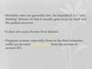• Mortality rates are generally low, for hepatitis E is a "self-
limiting" disease, in that it usually goes away by itself and
the patient recovers
• It does not cause chronic liver disease.
• Pregnant women, especially those in the third trimester,
suffer an elevated mortality rate from the disease of
around 20%
 