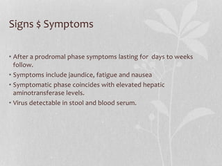 Signs $ Symptoms
• After a prodromal phase symptoms lasting for days to weeks
follow.
• Symptoms include jaundice, fatigue and nausea
• Symptomatic phase coincides with elevated hepatic
aminotransferase levels.
• Virus detectable in stool and blood serum.
 