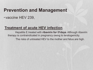 Prevention and Management
•vaccine HEV 239,
Treatment of acute HEV infection
Hepatitis E treated with ribavirin for 21days. Although ribavirin
therapy is contraindicated in pregnancy owing to teratogenicity.
The risks of untreated HEV to the mother and fetus are high.
 
