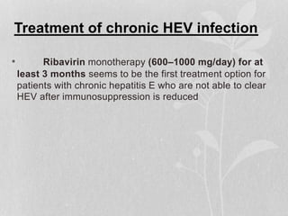 Treatment of chronic HEV infection
• Ribavirin monotherapy (600–1000 mg/day) for at
least 3 months seems to be the first treatment option for
patients with chronic hepatitis E who are not able to clear
HEV after immunosuppression is reduced
 