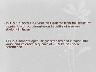 • In 1997, a novel DNA virus was isolated from the serum of
a patient with post-transfusion hepatitis of unknown
etiology in Japan
• TTV is a nonenveloped, single-stranded and circular DNA
virus, and its entire sequence of ~3.9 kb has been
determined.
 
