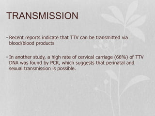 TRANSMISSION
• Recent reports indicate that TTV can be transmitted via
blood/blood products
• In another study, a high rate of cervical carriage (66%) of TTV
DNA was found by PCR, which suggests that perinatal and
sexual transmission is possible.
 