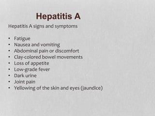 Hepatitis A
Hepatitis A signs and symptoms
• Fatigue
• Nausea and vomiting
• Abdominal pain or discomfort
• Clay-colored bowel movements
• Loss of appetite
• Low-grade fever
• Dark urine
• Joint pain
• Yellowing of the skin and eyes (jaundice)
 