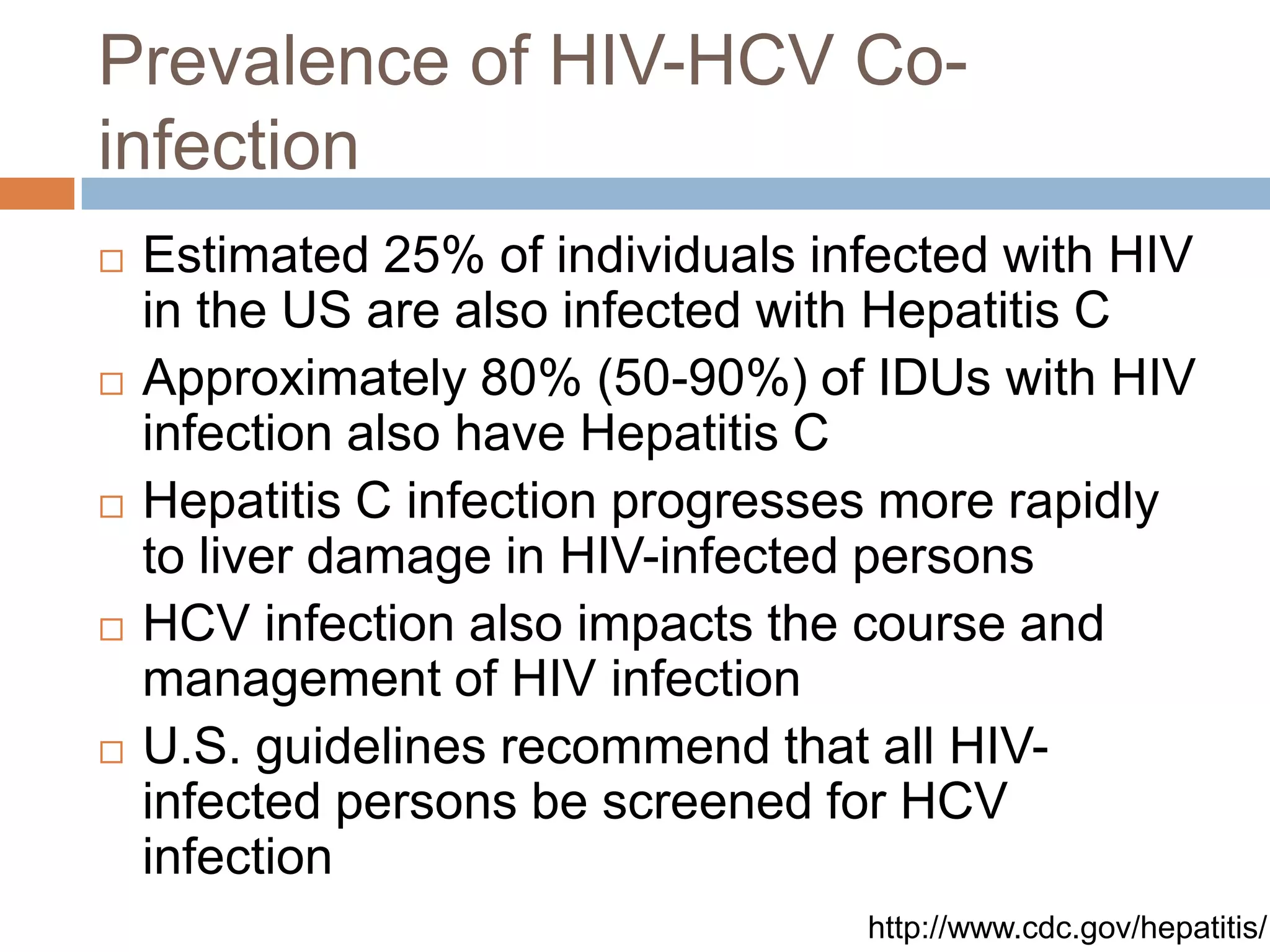 Prevalence of HIV-HCV Co-
infection
   Estimated 25% of individuals infected with HIV
    in the US are also infected with Hepatitis C
   Approximately 80% (50-90%) of IDUs with HIV
    infection also have Hepatitis C
   Hepatitis C infection progresses more rapidly
    to liver damage in HIV-infected persons
   HCV infection also impacts the course and
    management of HIV infection
   U.S. guidelines recommend that all HIV-
    infected persons be screened for HCV
    infection
                                   http://www.cdc.gov/hepatitis/
 