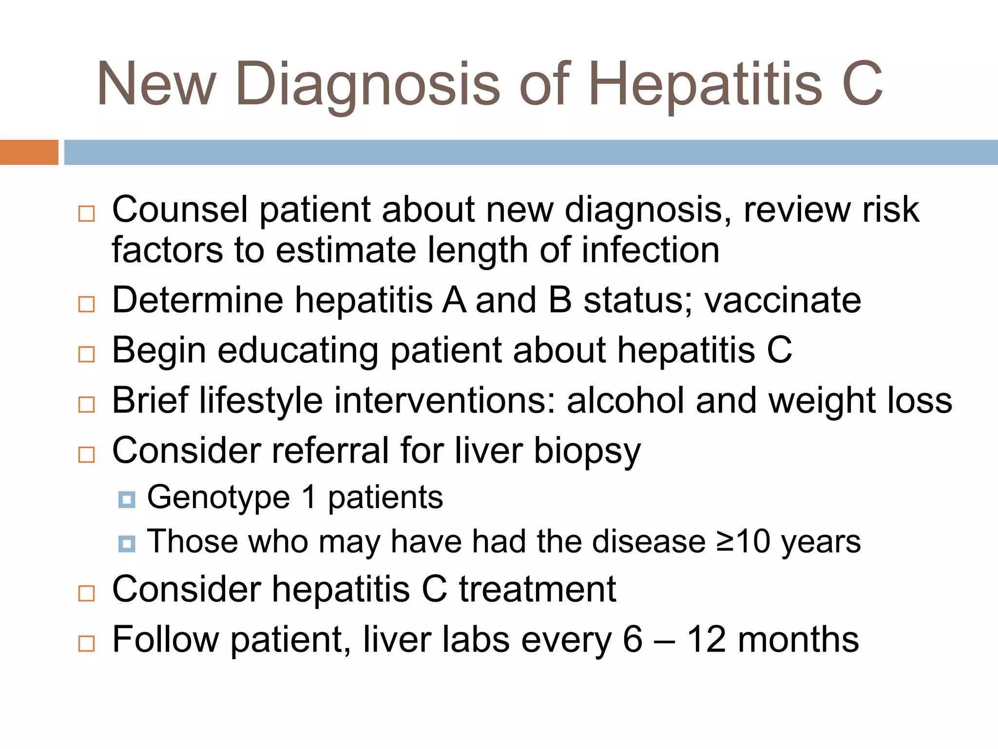 New Diagnosis of Hepatitis C
   Counsel patient about new diagnosis, review risk
    factors to estimate length of infection
   Determine hepatitis A and B status; vaccinate
   Begin educating patient about hepatitis C
   Brief lifestyle interventions: alcohol and weight loss
   Consider referral for liver biopsy
     Genotype 1 patients
     Those who may have had the disease ≥10 years

   Consider hepatitis C treatment
   Follow patient, liver labs every 6 – 12 months
 