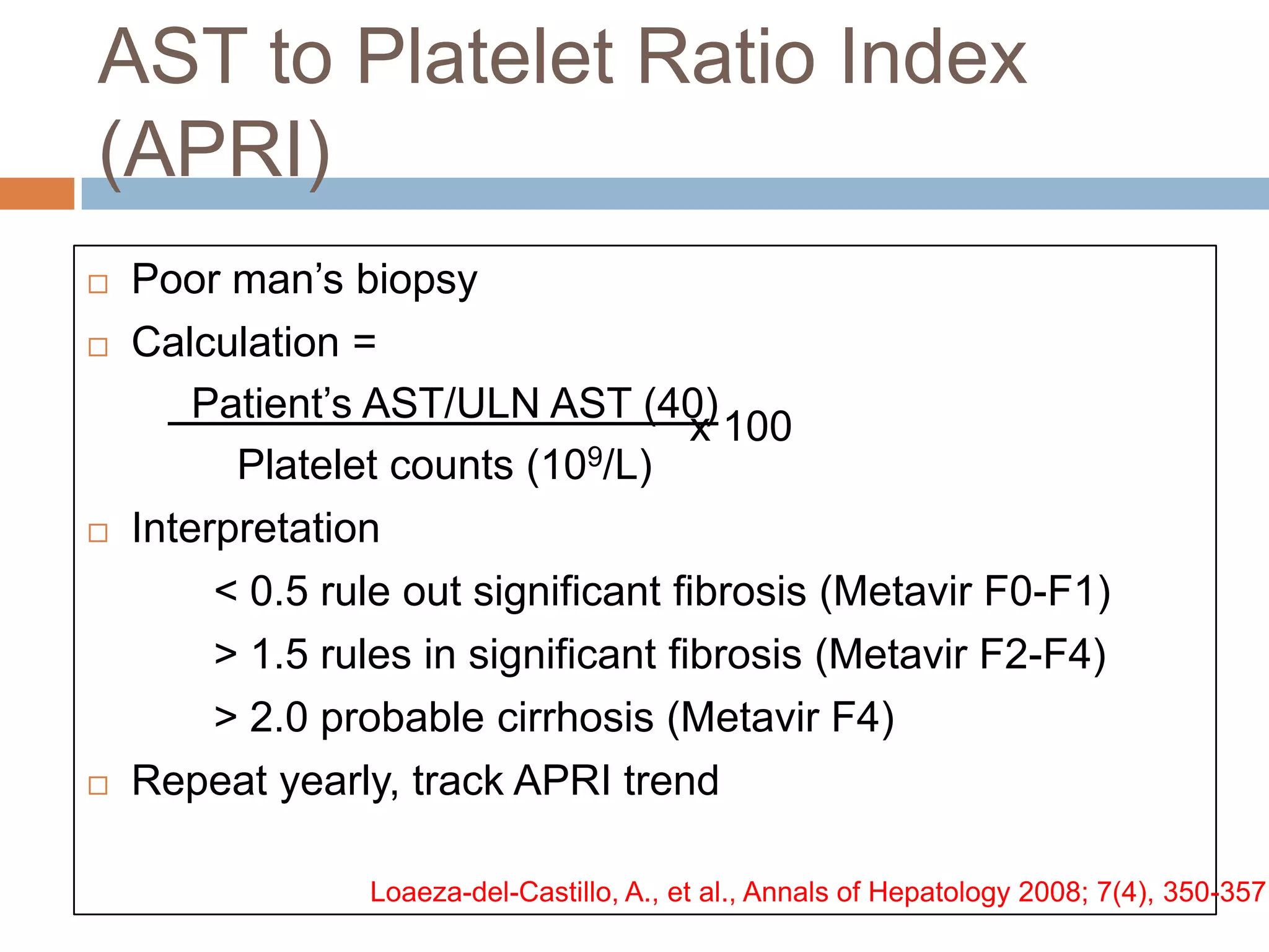 AST to Platelet Ratio Index
(APRI)
   Poor man‟s biopsy
   Calculation =
        Patient‟s AST/ULN AST (40)
                                      x 100
          Platelet counts (109/L)
   Interpretation
         < 0.5 rule out significant fibrosis (Metavir F0-F1)
         > 1.5 rules in significant fibrosis (Metavir F2-F4)
         > 2.0 probable cirrhosis (Metavir F4)
   Repeat yearly, track APRI trend

                 Loaeza-del-Castillo, A., et al., Annals of Hepatology 2008; 7(4), 350-357
 