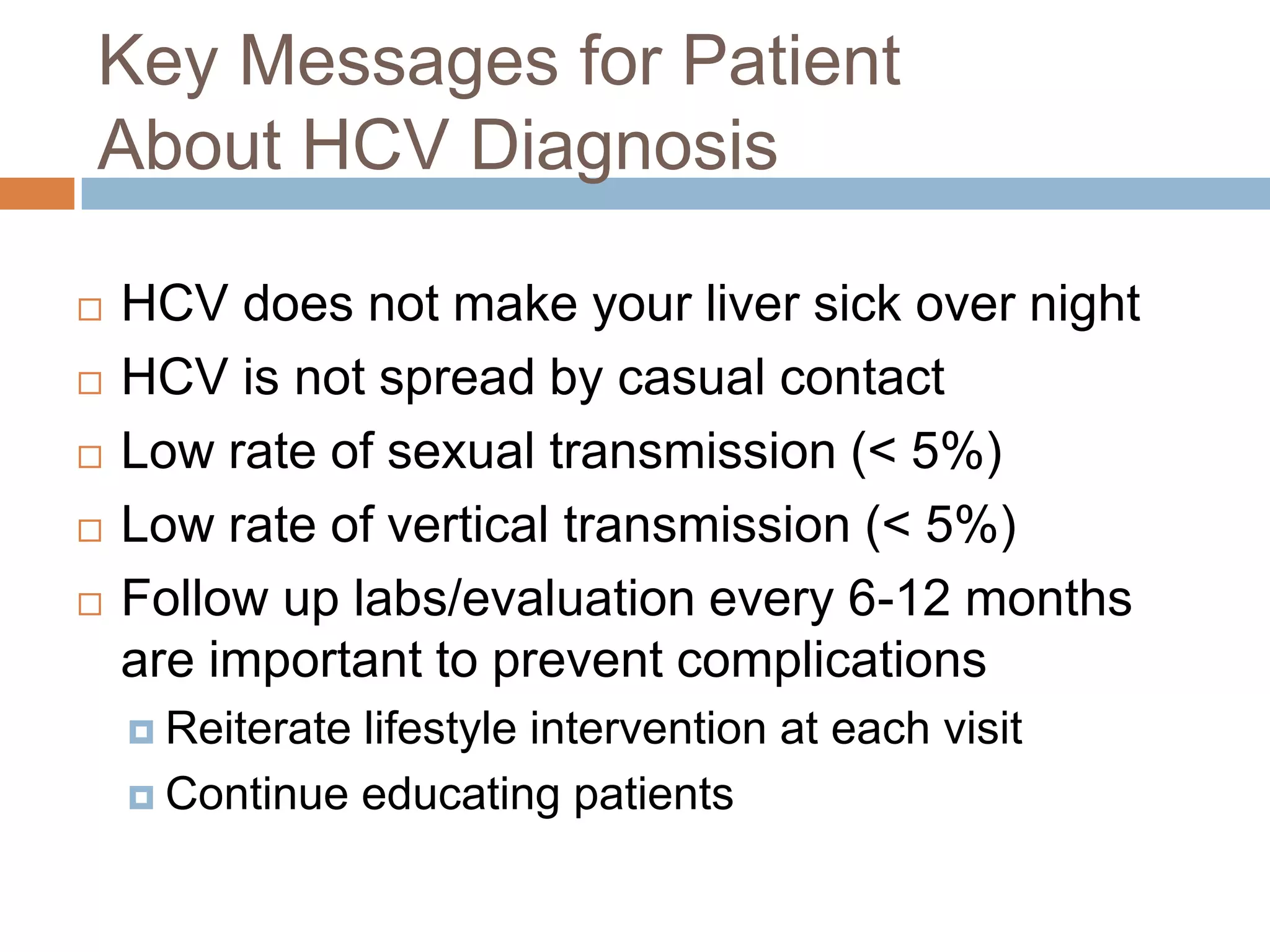 Key Messages for Patient
About HCV Diagnosis

   HCV does not make your liver sick over night
   HCV is not spread by casual contact
   Low rate of sexual transmission (< 5%)
   Low rate of vertical transmission (< 5%)
   Follow up labs/evaluation every 6-12 months
    are important to prevent complications
     Reiteratelifestyle intervention at each visit
     Continue educating patients
 