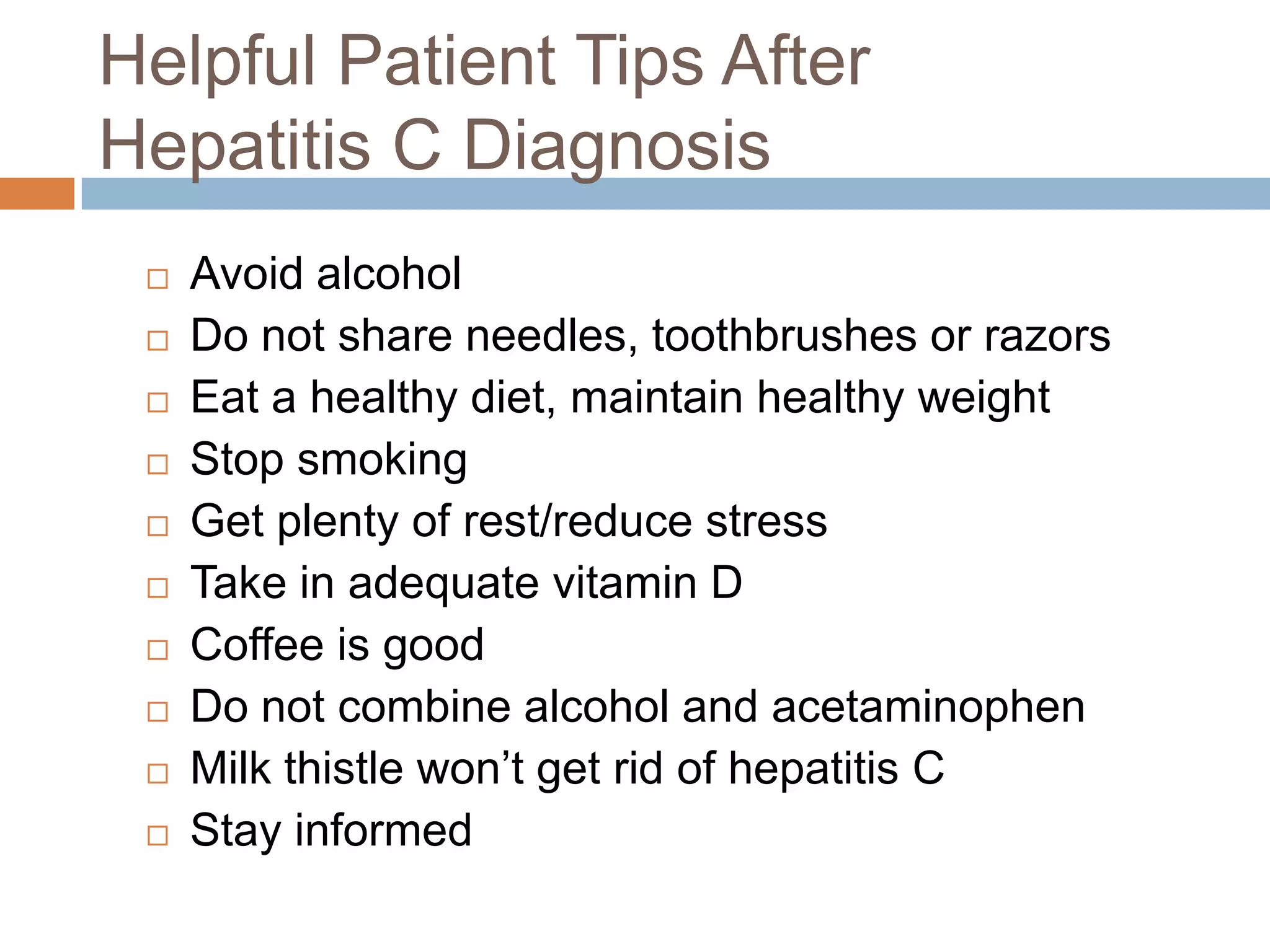 Helpful Patient Tips After
Hepatitis C Diagnosis
    Avoid alcohol
    Do not share needles, toothbrushes or razors
    Eat a healthy diet, maintain healthy weight
    Stop smoking
    Get plenty of rest/reduce stress
    Take in adequate vitamin D
    Coffee is good
    Do not combine alcohol and acetaminophen
    Milk thistle won‟t get rid of hepatitis C
    Stay informed
 