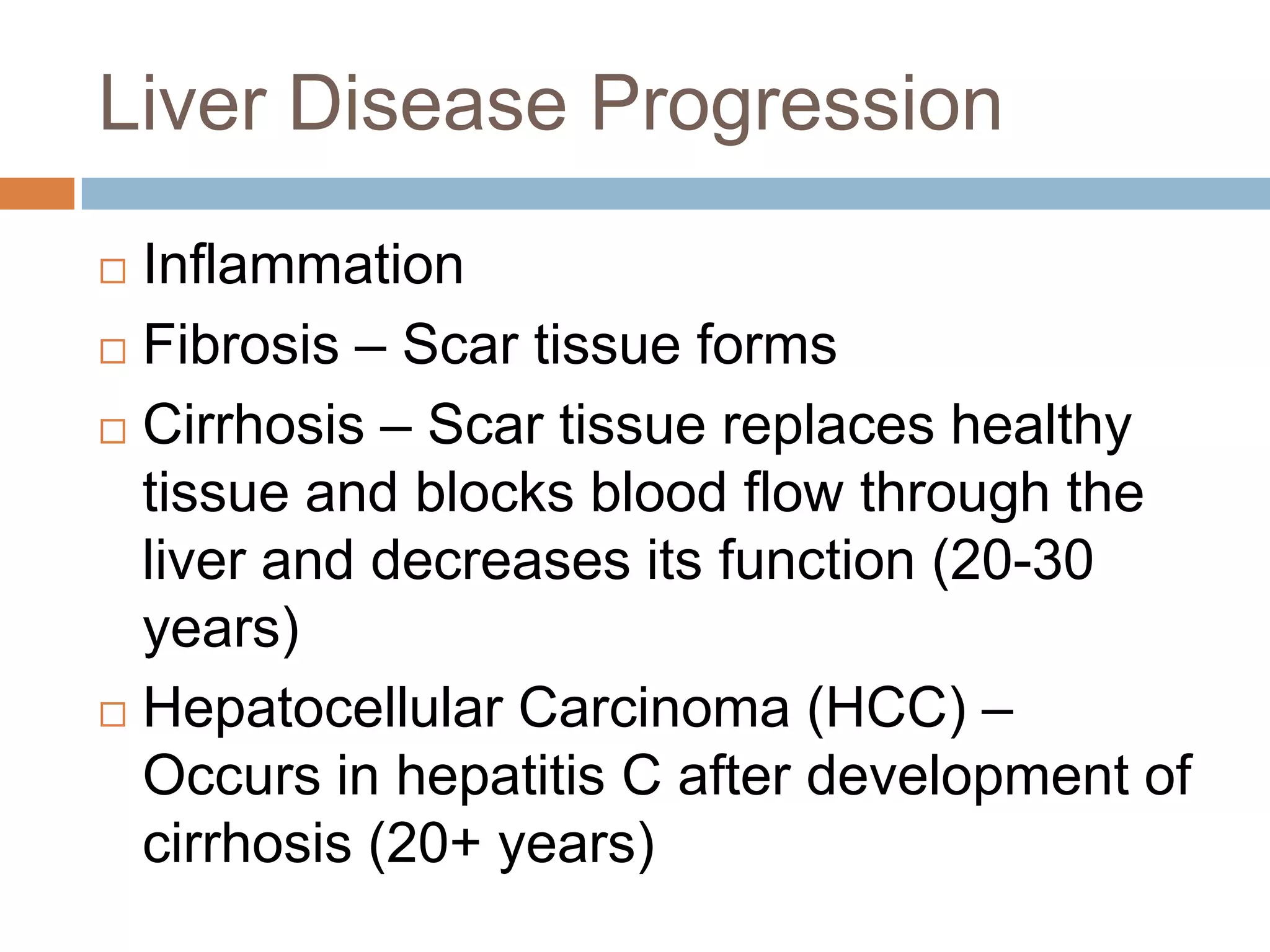 Liver Disease Progression
 Inflammation
 Fibrosis – Scar tissue forms

 Cirrhosis – Scar tissue replaces healthy
  tissue and blocks blood flow through the
  liver and decreases its function (20-30
  years)
 Hepatocellular Carcinoma (HCC) –

  Occurs in hepatitis C after development of
  cirrhosis (20+ years)
 