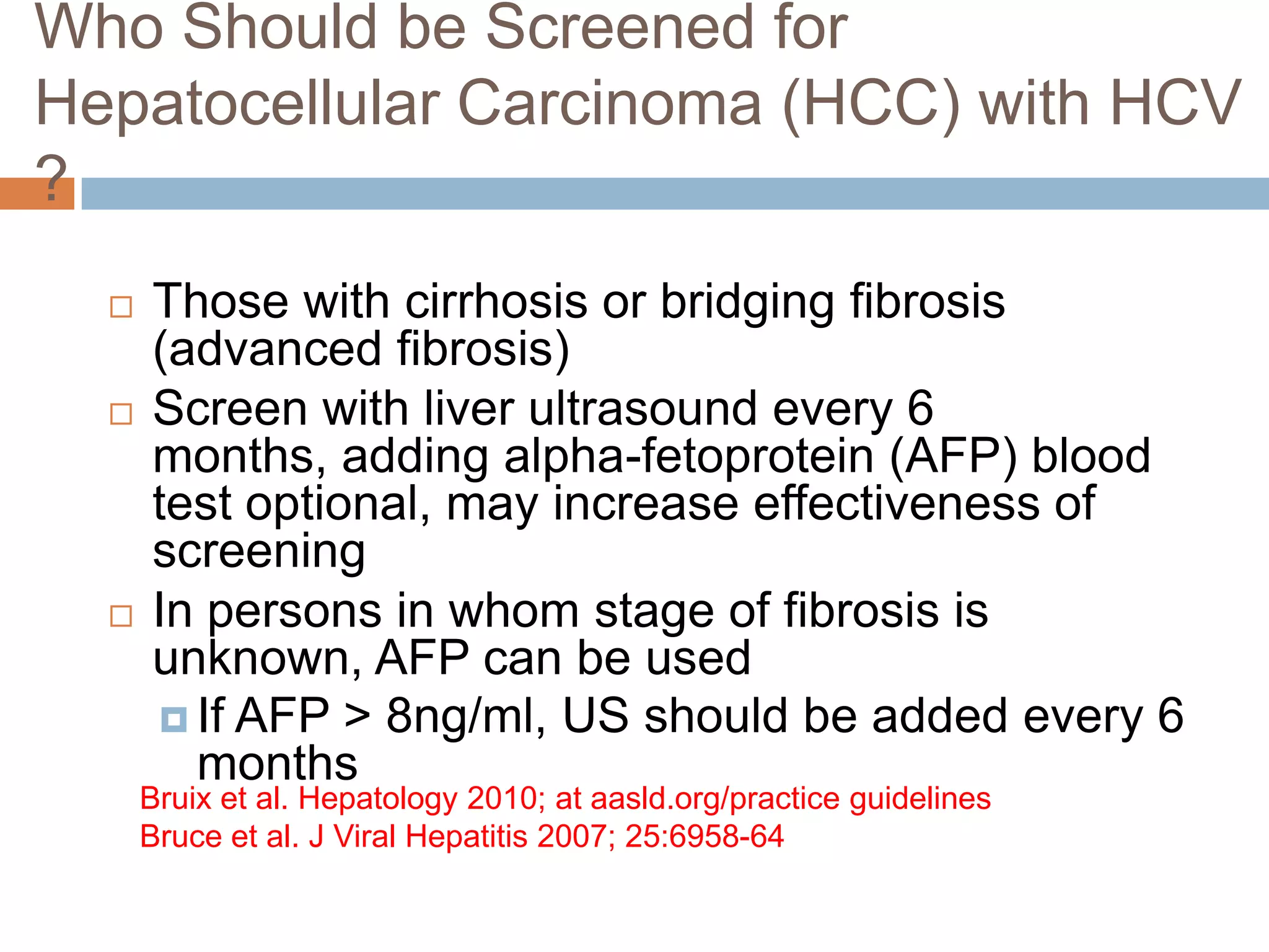 Who Should be Screened for
Hepatocellular Carcinoma (HCC) with HCV
?
     Those with cirrhosis or bridging fibrosis
      (advanced fibrosis)
     Screen with liver ultrasound every 6
      months, adding alpha-fetoprotein (AFP) blood
      test optional, may increase effectiveness of
      screening
     In persons in whom stage of fibrosis is
      unknown, AFP can be used
       If AFP > 8ng/ml, US should be added every 6
        months
      Bruix et al. Hepatology 2010; at aasld.org/practice guidelines
      Bruce et al. J Viral Hepatitis 2007; 25:6958-64
 