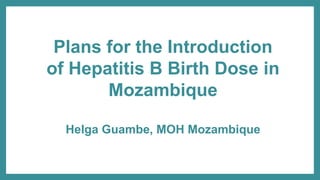 Plans for the Introduction
of Hepatitis B Birth Dose in
Mozambique
Helga Guambe, MOH Mozambique
 
