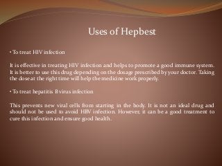 Uses of Hepbest
• To treat HIV infection
It is effective in treating HIV infection and helps to promote a good immune system.
It is better to use this drug depending on the dosage prescribed by your doctor. Taking
the dose at the right time will help the medicine work properly.
• To treat hepatitis B virus infection
This prevents new viral cells from starting in the body. It is not an ideal drug and
should not be used to avoid HBV infection. However, it can be a good treatment to
cure this infection and ensure good health.
 