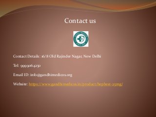 Contact us
Contact Details: 16/8 Old Rajinder Nagar, New Delhi
Tel: 9999064250
Email ID: info@gandhimedicos.org
Website: https://www.gandhimedicos.in/product/hepbest-25mg/
 