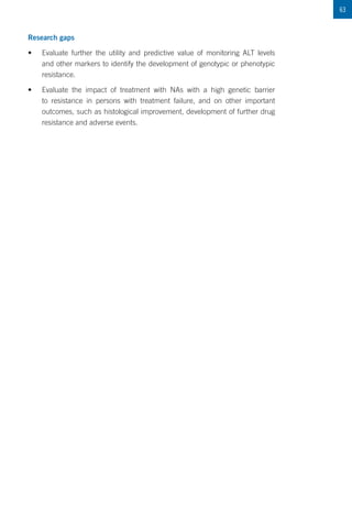 63
Research gaps
•	 Evaluate further the utility and predictive value of monitoring ALT levels
and other markers to identify the development of genotypic or phenotypic
resistance.
•	 Evaluate the impact of treatment with NAs with a high genetic barrier
to resistance in persons with treatment failure, and on other important
outcomes, such as histological improvement, development of further drug
resistance and adverse events.
 