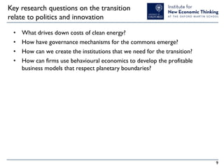 Key research questions on the transition
relate to politics and innovation
•
•
•
•

What drives down costs of clean energy?
How have governance mechanisms for the commons emerge?
How can we create the institutions that we need for the transition?
How can firms use behavioural economics to develop the profitable
business models that respect planetary boundaries?

9

 