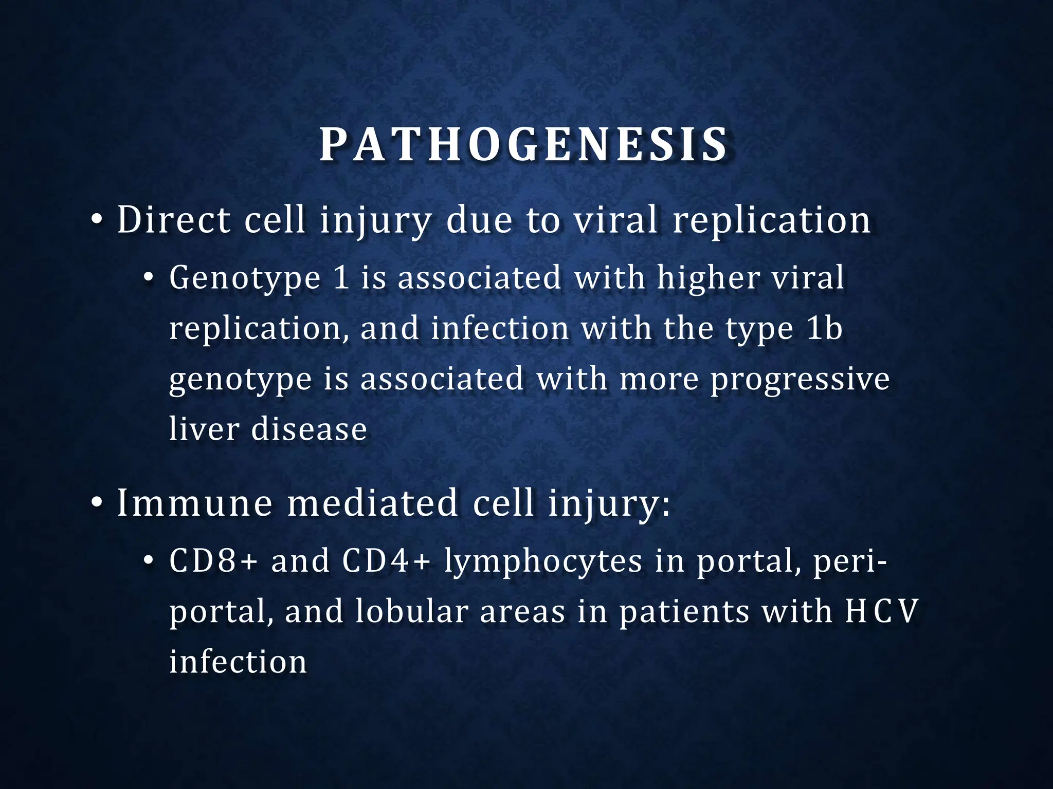 PATHOGENESIS
• Direct cell injury due to viral replication
• Genotype 1 is associated with higher viral
replication, and infection with the type 1b
genotype is associated with more progressive
liver disease
• Immune mediated cell injury:
• CD8+ and CD4+ lymphocytes in portal, peri-
portal, and lobular areas in patients with HCV
infection
 