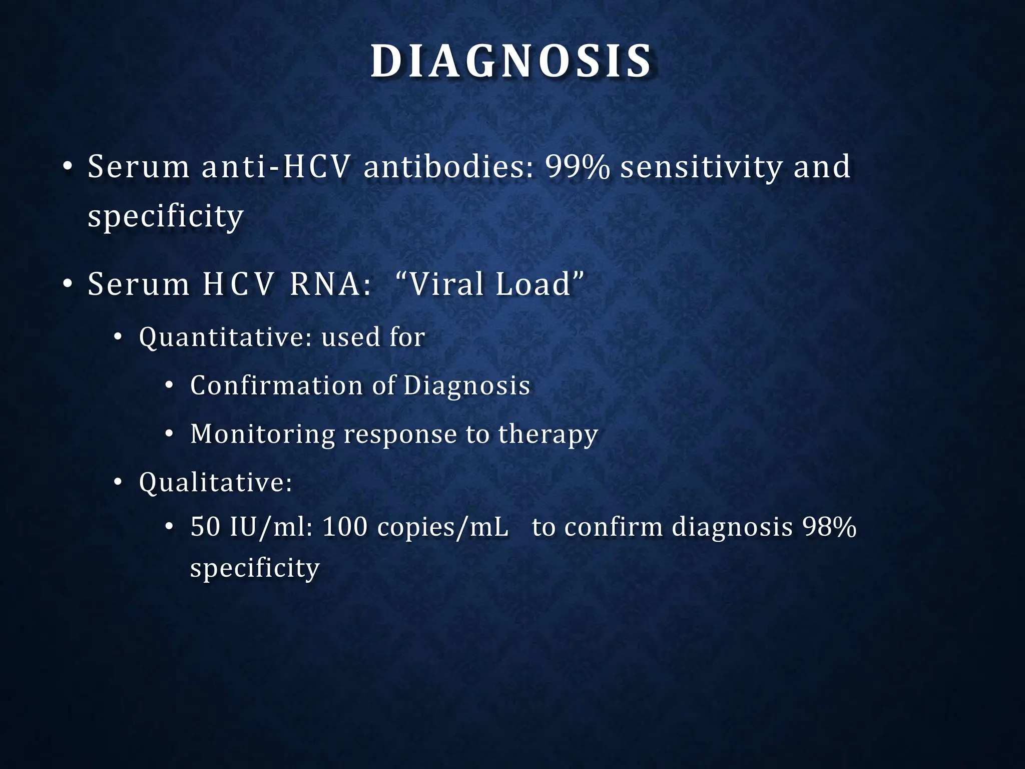 DIAGNOSIS
• Serum anti-HCV antibodies: 99% sensitivity and
specificity
• Serum HCV RNA: “Viral Load”
• Quantitative: used for
• Confirmation of Diagnosis
• Monitoring response to therapy
• Qualitative:
• 50 IU/ml: 100 copies/mL to confirm diagnosis 98%
specificity
 