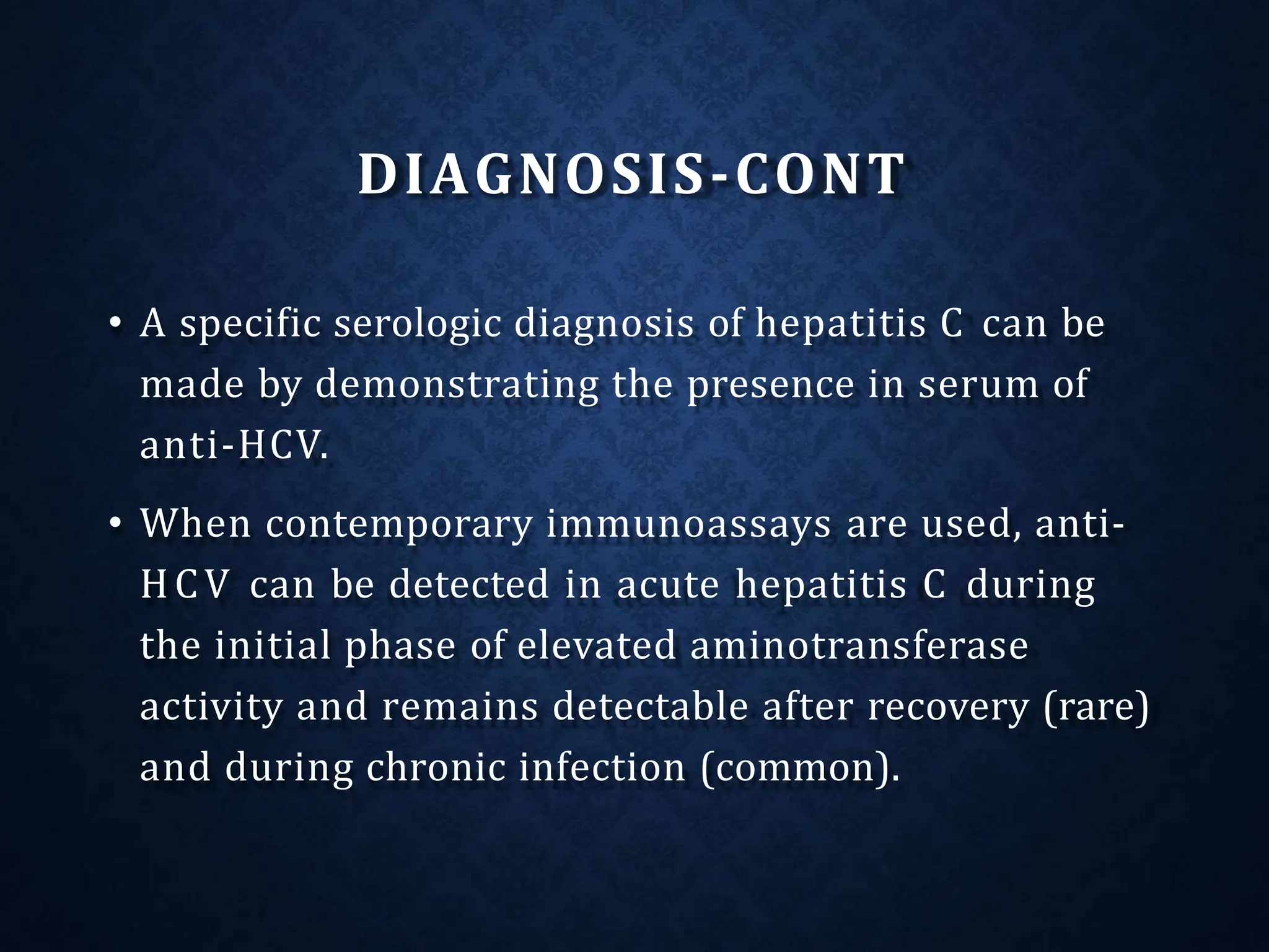 DIAGNOSIS-CONT
• A specific serologic diagnosis of hepatitis C can be
made by demonstrating the presence in serum of
anti-HCV.
• When contemporary immunoassays are used, anti-
HCV can be detected in acute hepatitis C during
the initial phase of elevated aminotransferase
activity and remains detectable after recovery (rare)
and during chronic infection (common).
 