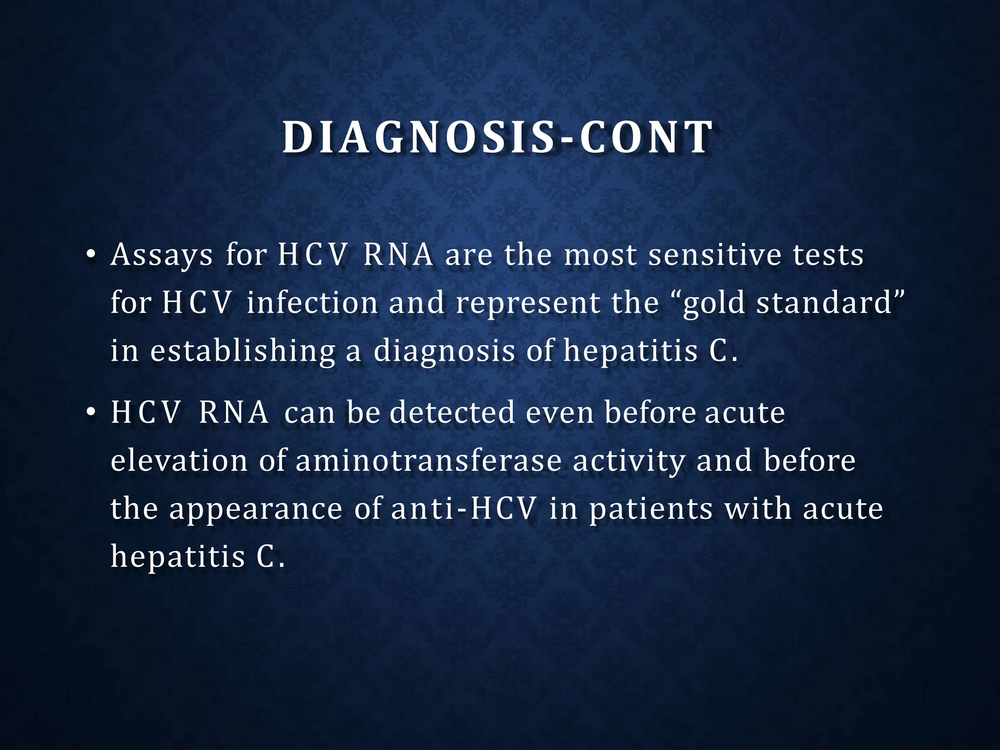 DIAGNOSIS-CONT
• Assays for HCV RNA are the most sensitive tests
for HCV infection and represent the “gold standard”
in establishing a diagnosis of hepatitis C.
• HCV RNA can be detected even before acute
elevation of aminotransferase activity and before
the appearance of anti-HCV in patients with acute
hepatitis C.
 