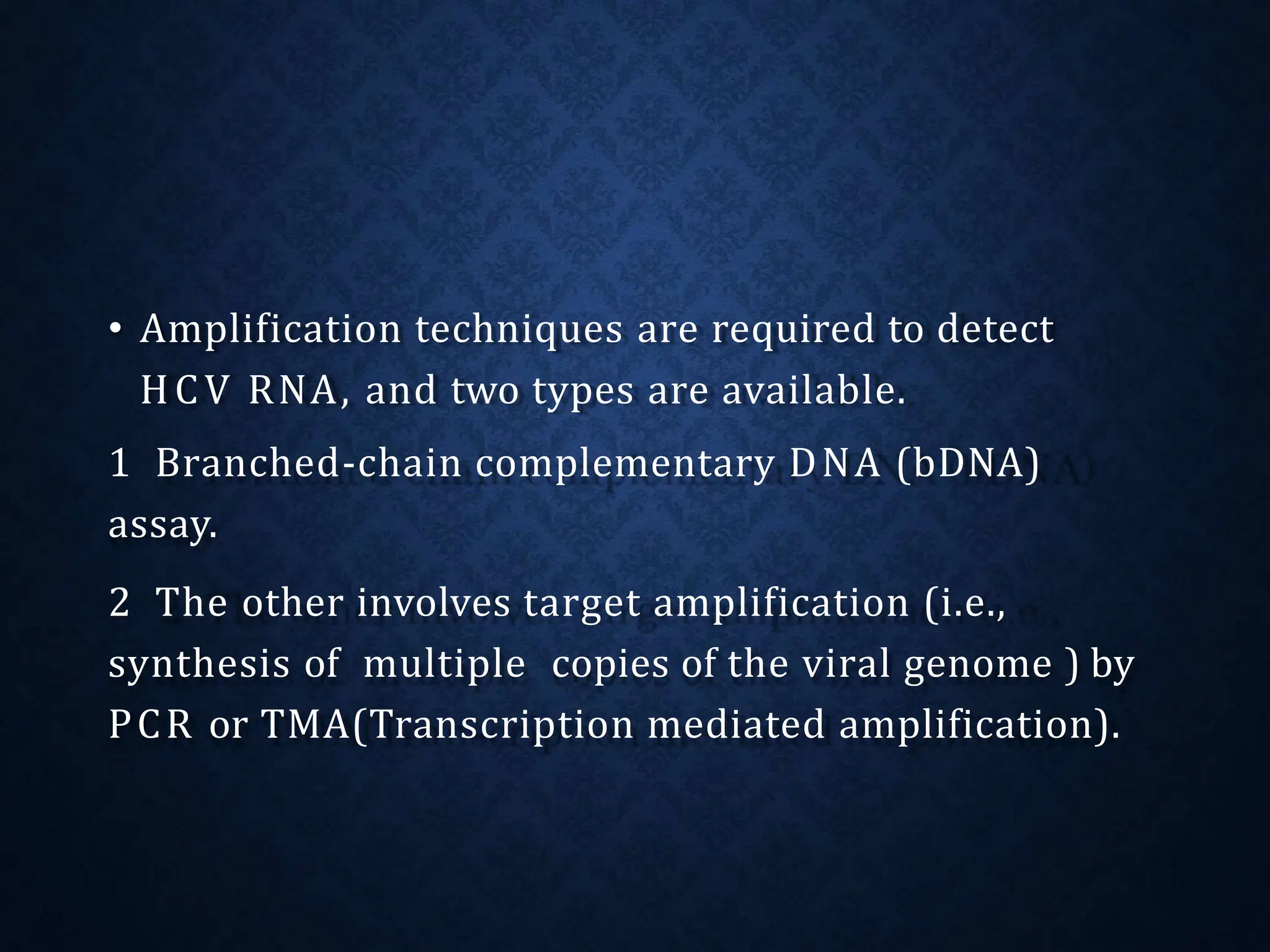 • Amplification techniques are required to detect
HCV RNA, and two types are available.
1 Branched-chain complementary DNA (bDNA)
assay.
2 The other involves target amplification (i.e.,
synthesis of multiple copies of the viral genome ) by
PCR or TMA(Transcription mediated amplification).
 