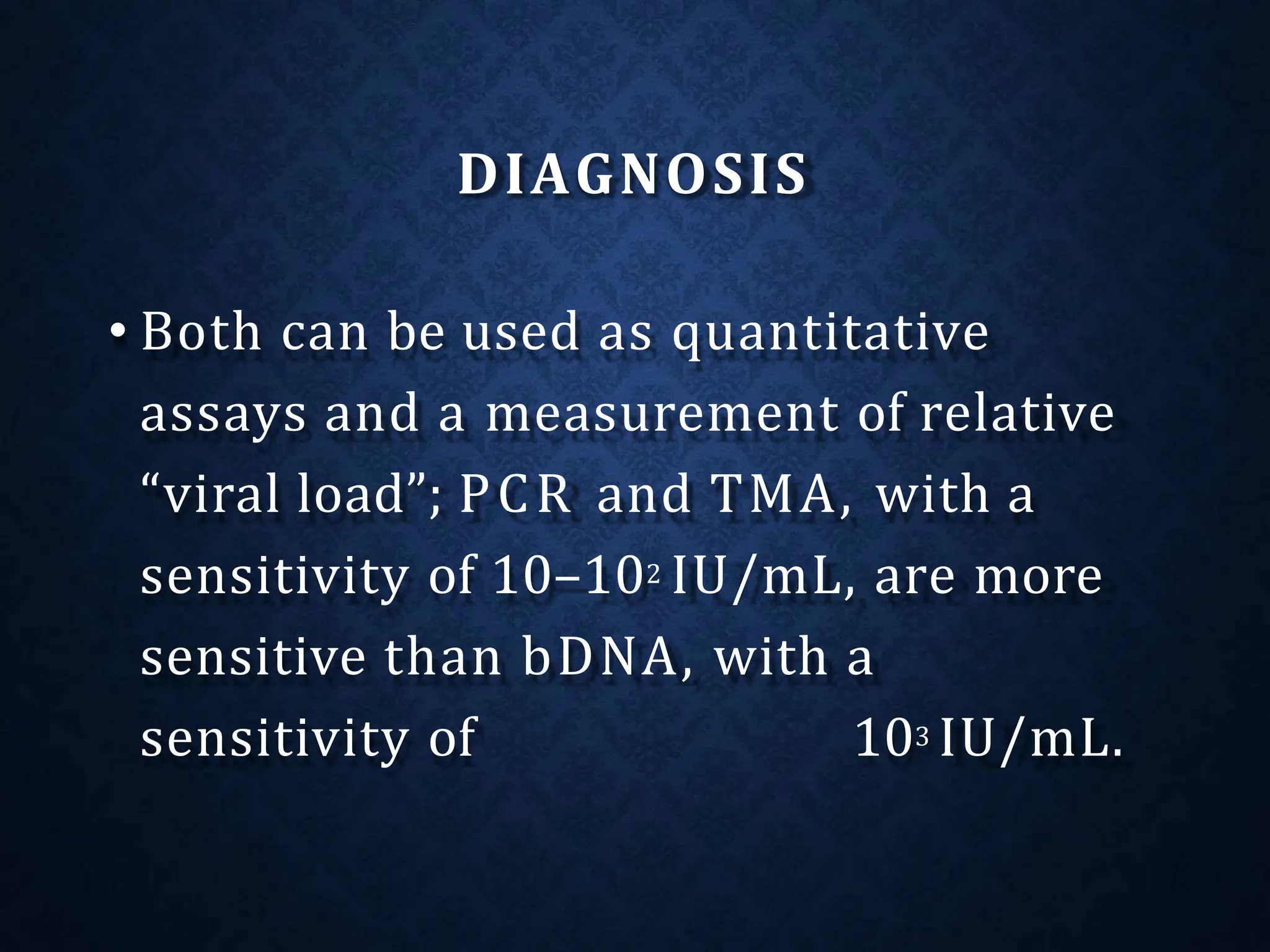 DIAGNOSIS
• Both can be used as quantitative
assays and a measurement of relative
“viral load”; PCR and TMA, with a
sensitivity of 10–102 IU/mL, are more
sensitive than bDNA, with a
sensitivity of 103 IU/mL.
 