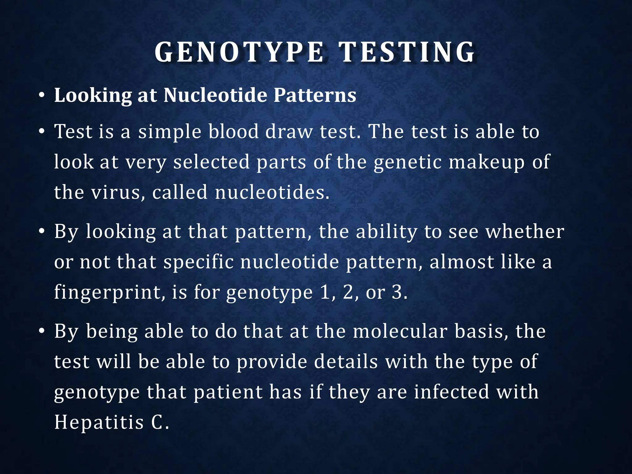 GENOTYPE TESTING
• Looking at Nucleotide Patterns
• Test is a simple blood draw test. The test is able to
look at very selected parts of the genetic makeup of
the virus, called nucleotides.
• By looking at that pattern, the ability to see whether
or not that specific nucleotide pattern, almost like a
fingerprint, is for genotype 1, 2, or 3.
• By being able to do that at the molecular basis, the
test will be able to provide details with the type of
genotype that patient has if they are infected with
Hepatitis C.
 