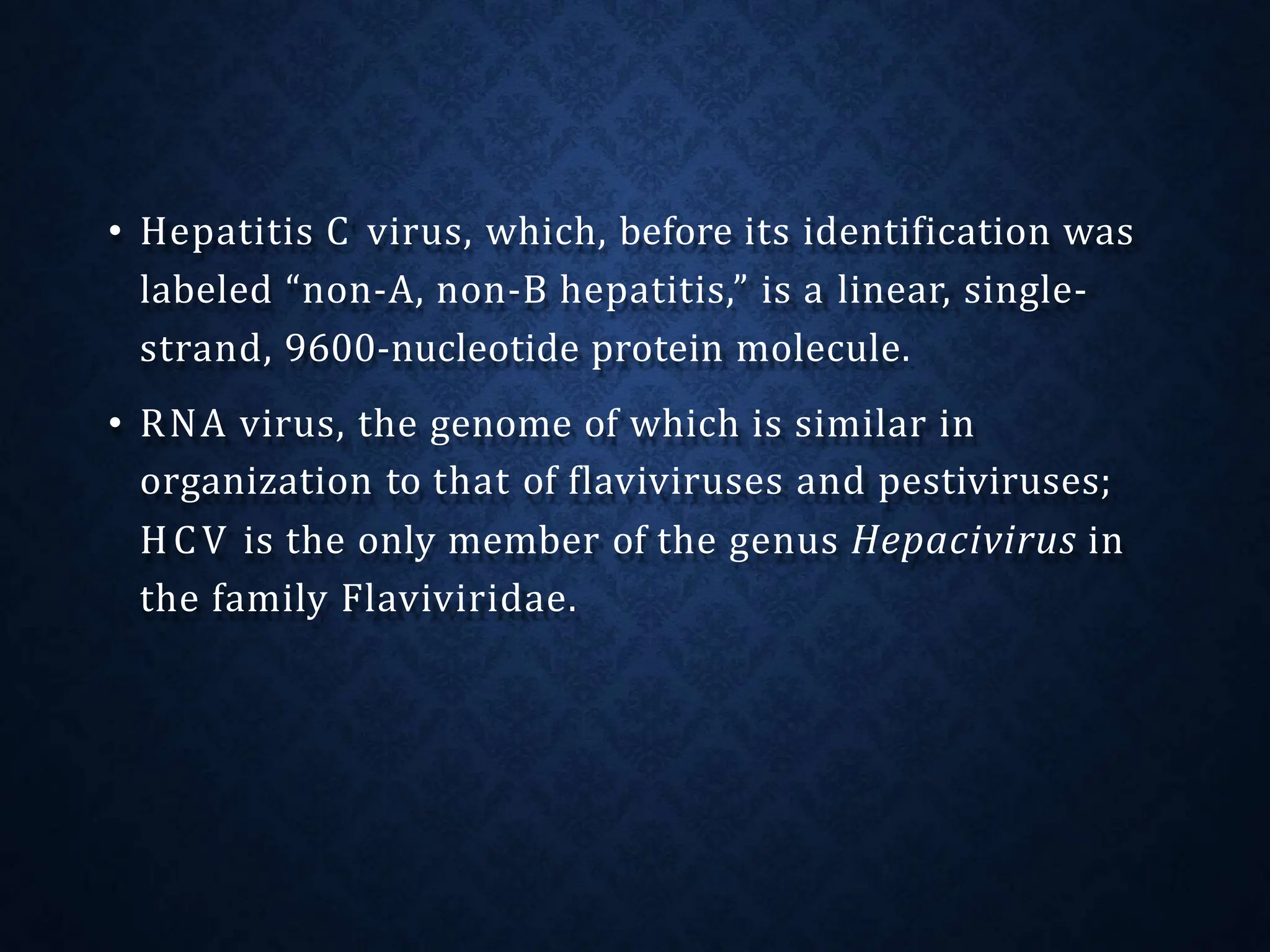 • Hepatitis C virus, which, before its identification was
labeled “non-A, non-B hepatitis,” is a linear, single-
strand, 9600-nucleotide protein molecule.
• RNA virus, the genome of which is similar in
organization to that of flaviviruses and pestiviruses;
HCV is the only member of the genus Hepacivirus in
the family Flaviviridae.
 