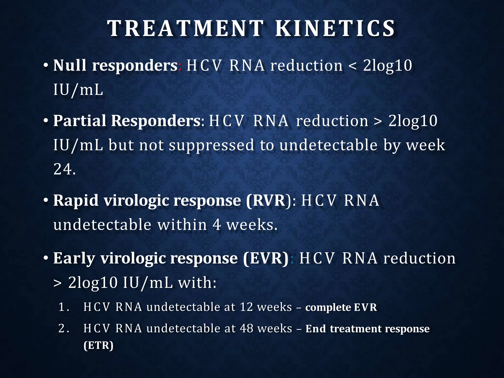 TREATMENT KINETICS
• Null responders: HCV RNA reduction < 2log10
IU/mL
• Partial Responders: HCV RNA reduction > 2log10
IU/mL but not suppressed to undetectable by week
24.
• Rapid virologic response (RVR): HCV RNA
undetectable within 4 weeks.
• Early virologic response (EVR): HCV RNA reduction
> 2log10 IU/mL with:
1. HCV RNA undetectable at 12 weeks – complete EVR
2. HCV RNA undetectable at 48 weeks – End treatment response
(ETR)
 