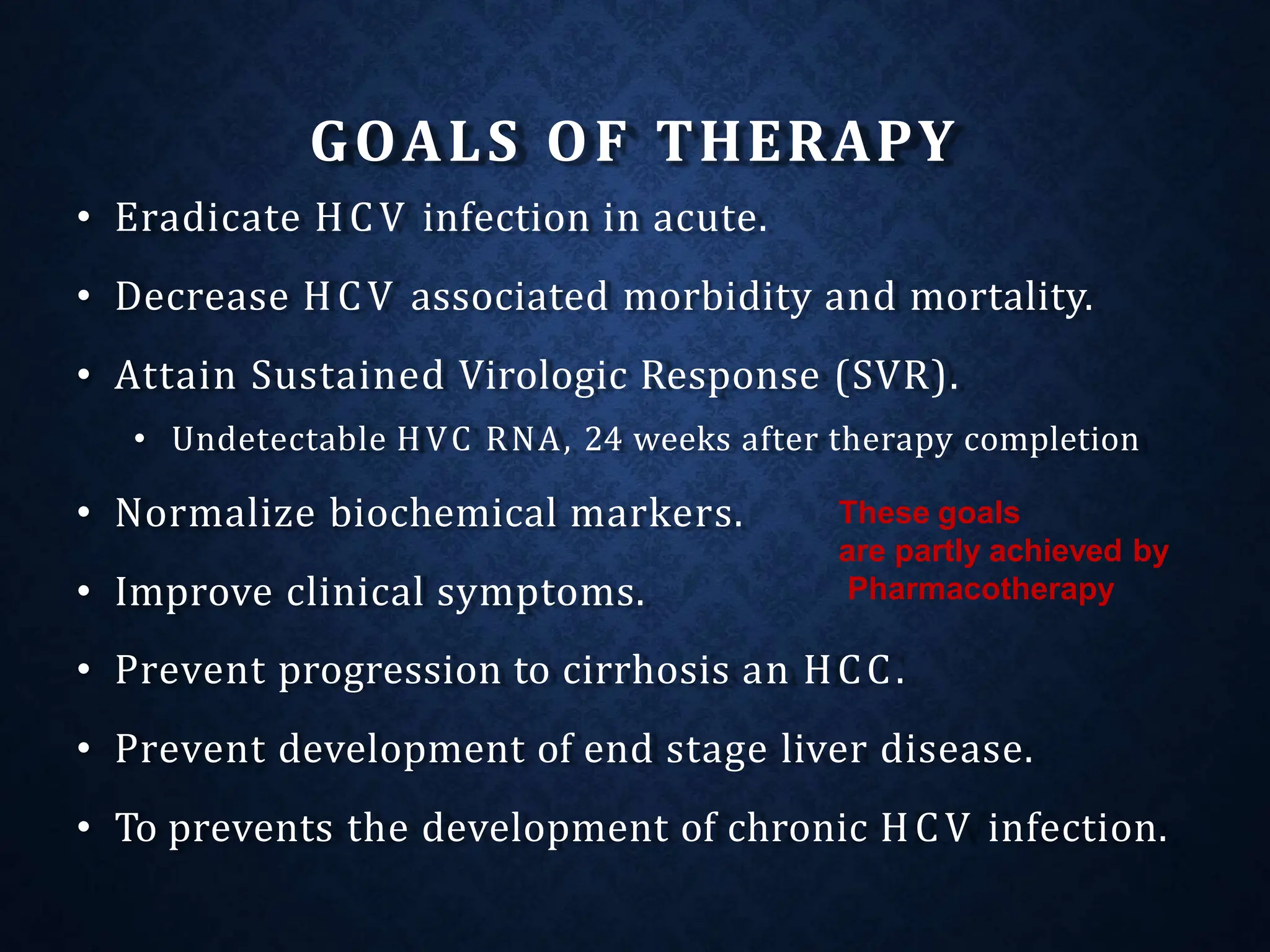 GOALS OF THERAPY
• Eradicate HCV infection in acute.
• Decrease HCV associated morbidity and mortality.
• Attain Sustained Virologic Response (SVR).
• Undetectable HVC RNA, 24 weeks after therapy completion
• Normalize biochemical markers.
• Improve clinical symptoms.
• Prevent progression to cirrhosis an HCC.
• Prevent development of end stage liver disease.
• To prevents the development of chronic HCV infection.
These goals
are partly achieved by
Pharmacotherapy
 
