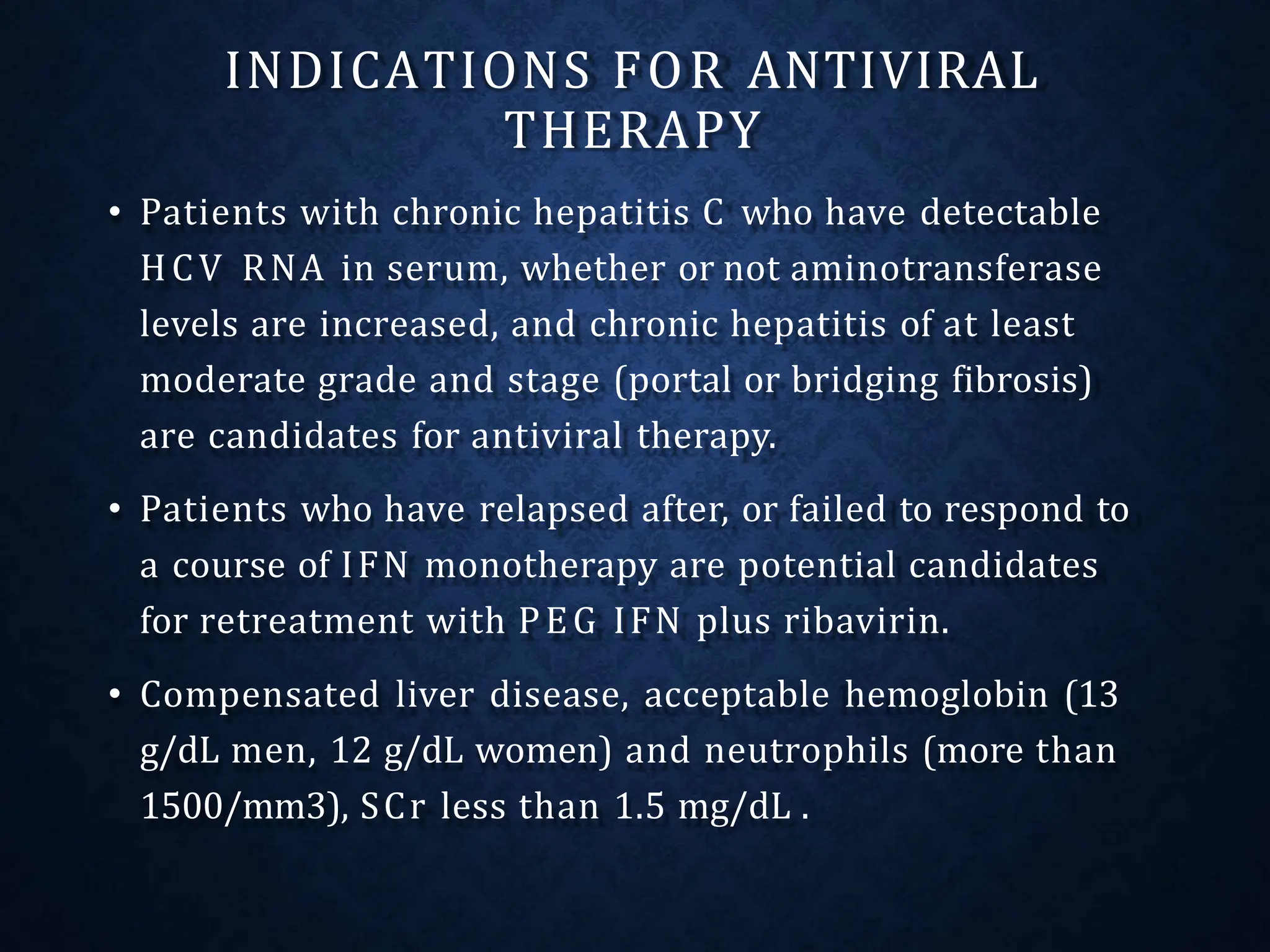 INDICATIONS FOR ANTIVIRAL
THERAPY
• Patients with chronic hepatitis C who have detectable
HCV RNA in serum, whether or not aminotransferase
levels are increased, and chronic hepatitis of at least
moderate grade and stage (portal or bridging fibrosis)
are candidates for antiviral therapy.
• Patients who have relapsed after, or failed to respond to
a course of IFN monotherapy are potential candidates
for retreatment with PEG IFN plus ribavirin.
• Compensated liver disease, acceptable hemoglobin (13
g/dL men, 12 g/dL women) and neutrophils (more than
1500/mm3), SCr less than 1.5 mg/dL .
 